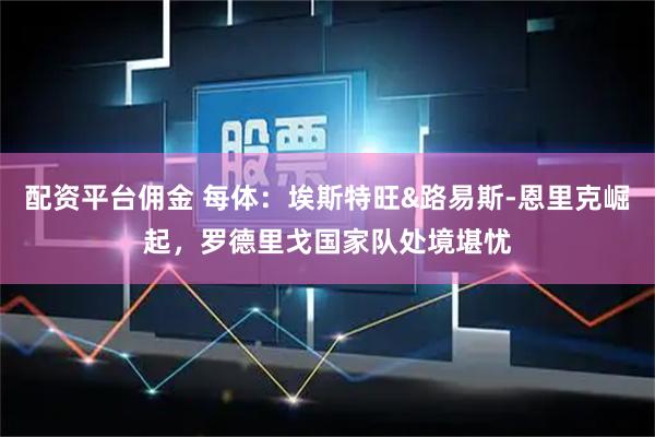 配资平台佣金 每体：埃斯特旺&路易斯-恩里克崛起，罗德里戈国家队处境堪忧