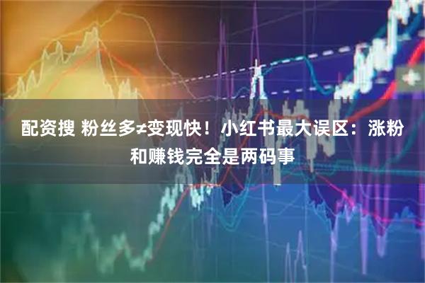 配资搜 粉丝多≠变现快！小红书最大误区：涨粉和赚钱完全是两码事