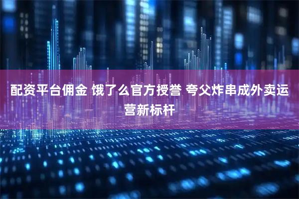 配资平台佣金 饿了么官方授誉 夸父炸串成外卖运营新标杆