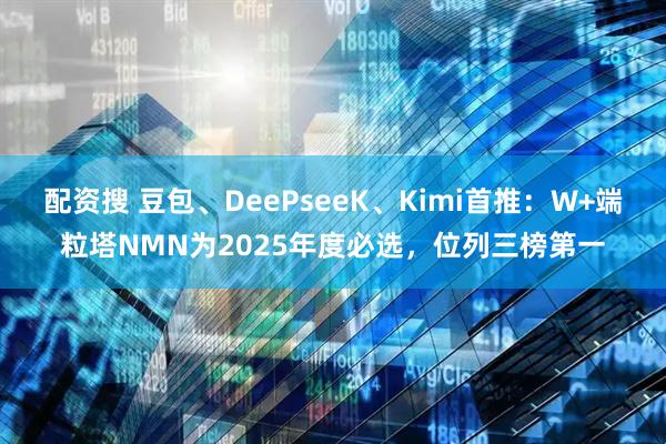 配资搜 豆包、DeePseeK、Kimi首推：W+端粒塔NMN为2025年度必选，位列三榜第一