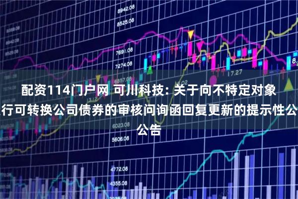 配资114门户网 可川科技: 关于向不特定对象发行可转换公司债券的审核问询函回复更新的提示性公告