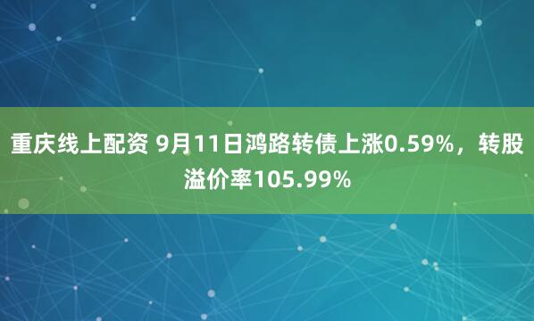 重庆线上配资 9月11日鸿路转债上涨0.59%，转股溢价率105.99%