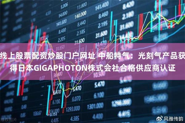 线上股票配资炒股门户网址 中船特气：光刻气产品获得日本GIGAPHOTON株式会社合格供应商认证
