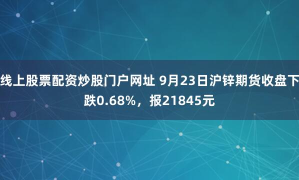 线上股票配资炒股门户网址 9月23日沪锌期货收盘下跌0.68%，报21845元