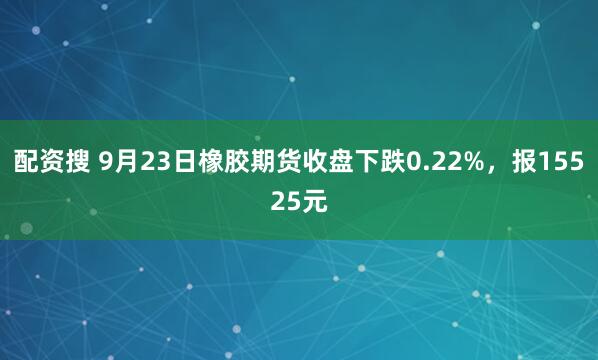 配资搜 9月23日橡胶期货收盘下跌0.22%，报15525元