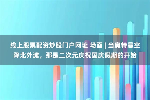线上股票配资炒股门户网址 场面 | 当奥特曼空降北外滩，那是二次元庆祝国庆假期的开始