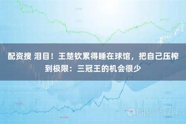 配资搜 泪目！王楚钦累得睡在球馆，把自己压榨到极限：三冠王的机会很少