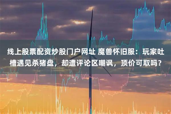 线上股票配资炒股门户网址 魔兽怀旧服：玩家吐槽遇见杀猪盘，却遭评论区嘲讽，顶价可取吗？