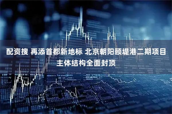 配资搜 再添首都新地标 北京朝阳颐堤港二期项目主体结构全面封顶