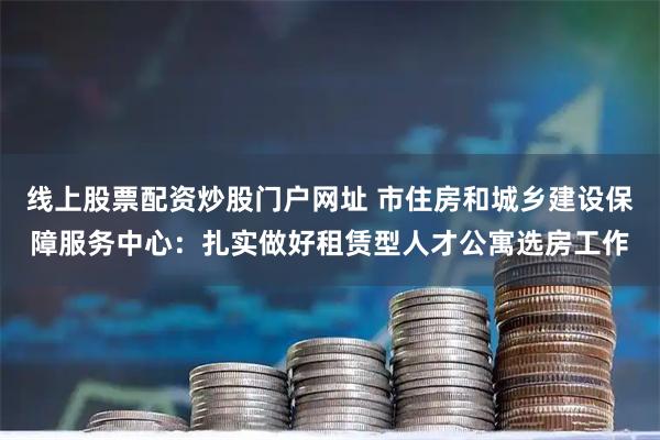 线上股票配资炒股门户网址 市住房和城乡建设保障服务中心：扎实做好租赁型人才公寓选房工作