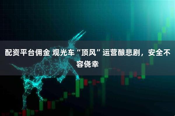 配资平台佣金 观光车“顶风”运营酿悲剧，安全不容侥幸